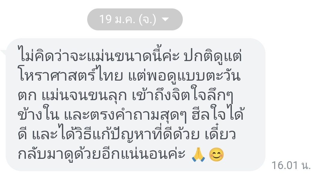 รีวิวลูกค้า: ไม่คิดว่าจะแม่นขนาดนี้ค่ะ ปกติดูแต่โหราศาสตร์ไทย แต่พอดูแบบตะวันตก แม่นจนขนลุก เข้าถึงจิตใจลึก ๆ ข้างใน และตรงคำถามสุด ๆ ฮีลใจได้ดี และได้วิธีแก้ปัญหาที่ดีด้วย